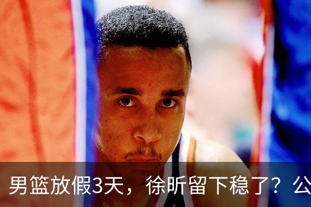 男篮放假3天，徐昕留下稳了？公开表态，郭士强欣慰，杜锋尴尬